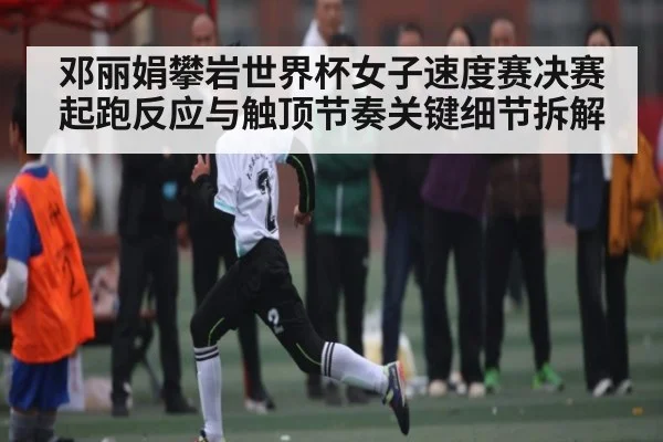 邓丽娟攀岩世界杯女子速度赛决赛起跑反应与触顶节奏关键细节拆解